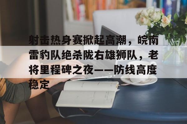 射击热身赛掀起高潮，皖南雷豹队绝杀陇右雄狮队，老将里程碑之夜——防线高度稳定-九游体育登录入口