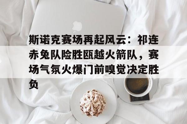 斯诺克赛场再起风云：祁连赤兔队险胜瓯越火箭队，赛场气氛火爆门前嗅觉决定胜负的简单介绍-九游体育官方入口